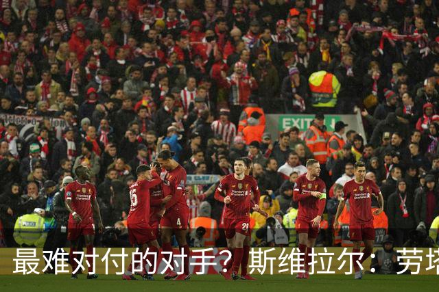 最难对付的对手？斯维拉尔：劳塔罗太难读懂了，图拉姆的速度太快