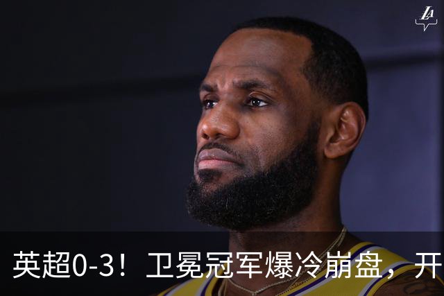 英超0-3！卫冕冠军爆冷崩盘，开局7连胜终结+丢榜首，123年神迹作古